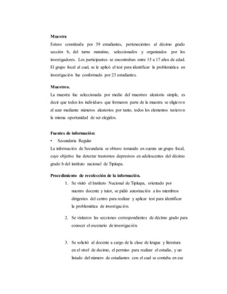 Muestra
Estuvo constituida por 39 estudiantes, pertenecientes al décimo grado
sección b, del turno matutino, seleccionados y organizados por los
investigadores. Los participantes se encontraban entre 15 a 17 años de edad.
El grupo focal al cual, se le aplicó el test para identificar la problemática en
investigación fue conformado por 23 estudiantes.
Muestreo.
La muestra fue seleccionada por medio del muestreo aleatorio simple, es
decir que todos los individuos que formaron parte de la muestra se eligieron
al azar mediante números aleatorios por tanto, todos los elementos tuvieron
la misma oportunidad de ser elegidos.
Fuentes de información:
• Secundaria Regular
La información de Secundaria se obtuvo tomando en cuenta un grupo focal,
cuyo objetivo fue detectar trastornos depresivos en adolescentes del décimo
grado b del instituto nacional de Tipitapa.
Procedimiento de recolección de la información.
1. Se visitó el Instituto Nacional de Tipitapa, orientado por
nuestro docente y tutor, se pidió autorización a los miembros
dirigentes del centro para realizar y aplicar test para identificar
la problemática de investigación.
2. Se visitaron las secciones correspondientes de décimo grado para
conocer el escenario de investigación.
3. Se solicitó al docente a cargo de la clase de lengua y literatura
en el nivel de decimo, el permiso para realizar el estudio, y un
listado del número de estudiantes con el cual se contaba en ese
 
