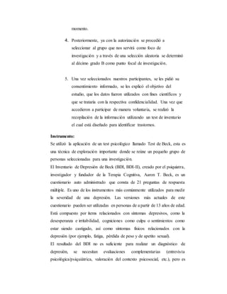momento.
4. Posteriormente, ya con la autorización se procedió a
seleccionar al grupo que nos servirá como foco de
investigación y a través de una selección aleatoria se determinó
al décimo grado B como punto focal de investigación.
5. Una vez seleccionados nuestros participantes, se les pidió su
consentimiento informado, se les explicó el objetivo del
estudio, que los datos fueron utilizados con fines científicos y
que se trataría con la respectiva confidencialidad. Una vez que
accedieron a participar de manera voluntaria, se realizó la
recopilación de la información utilizando un test de inventario
el cual está diseñado para identificar trastornos.
Instrumento:
Se utilizó la aplicación de un test psicológico llamado Test de Beck, esta es
una técnica de exploración importante donde se reúne un pequeño grupo de
personas seleccionadas para una investigación.
El Inventario de Depresión de Beck (BDI, BDI-II), creado por el psiquiatra,
investigador y fundador de la Terapia Cognitiva, Aaron T. Beck, es un
cuestionario auto administrado que consta de 21 preguntas de respuesta
múltiple. Es uno de los instrumentos más comúnmente utilizados para medir
la severidad de una depresión. Las versiones más actuales de este
cuestionario pueden ser utilizadas en personas de a partir de 13 años de edad.
Está compuesto por ítems relacionados con síntomas depresivos, como la
desesperanza e irritabilidad, cogniciones como culpa o sentimientos como
estar siendo castigado, así como síntomas físicos relacionados con la
depresión (por ejemplo, fatiga, pérdida de peso y de apetito sexual).
El resultado del BDI no es suficiente para realizar un diagnóstico de
depresión, se necesitan evaluaciones complementarias (entrevista
psicológica/psiquiátrica, valoración del contexto psicosocial, etc.), pero es
 