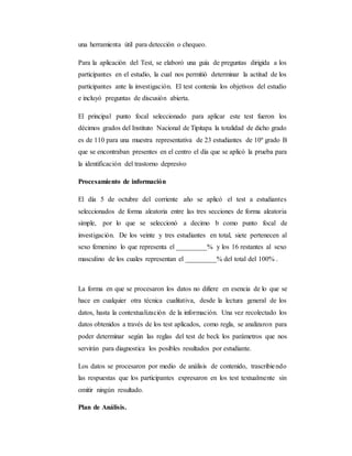 una herramienta útil para detección o chequeo.
Para la aplicación del Test, se elaboró una guía de preguntas dirigida a los
participantes en el estudio, la cual nos permitió determinar la actitud de los
participantes ante la investigación. El test contenía los objetivos del estudio
e incluyó preguntas de discusión abierta.
El principal punto focal seleccionado para aplicar este test fueron los
décimos grados del Instituto Nacional de Tipitapa la totalidad de dicho grado
es de 110 para una muestra representativa de 23 estudiantes de 10º grado B
que se encontraban presentes en el centro el día que se aplicó la prueba para
la identificación del trastorno depresivo
Procesamiento de información
El día 5 de octubre del corriente año se aplicó el test a estudiantes
seleccionados de forma aleatoria entre las tres secciones de forma aleatoria
simple, por lo que se seleccionó a decimo b como punto focal de
investigación. De los veinte y tres estudiantes en total, siete pertenecen al
sexo femenino lo que representa el _________% y los 16 restantes al sexo
masculino de los cuales representan el _________% del total del 100% .
La forma en que se procesaron los datos no difiere en esencia de lo que se
hace en cualquier otra técnica cualitativa, desde la lectura general de los
datos, hasta la contextualización de la información. Una vez recolectado los
datos obtenidos a través de los test aplicados, como regla, se analizaron para
poder determinar según las reglas del test de beck los parámetros que nos
servirán para diagnostica los posibles resultados por estudiante.
Los datos se procesaron por medio de análisis de contenido, trascribiendo
las respuestas que los participantes expresaron en los test textualmente sin
omitir ningún resultado.
Plan de Análisis.
 