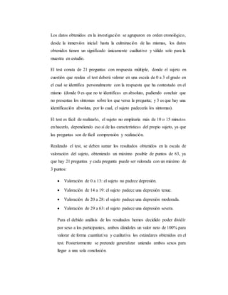 Los datos obtenidos en la investigación se agruparon en orden cronológico,
desde la inmersión inicial hasta la culminación de las mismas, los datos
obtenidos tienen un significado únicamente cualitativo y válido solo para la
muestra en estudio.
El test consta de 21 preguntas con respuesta múltiple, donde el sujeto en
cuestión que realiza el test deberá valorar en una escala de 0 a 3 el grado en
el cual se identifica personalmente con la respuesta que ha contestado en el
mismo (donde 0 es que no te identificas en absoluto, pudiendo concluir que
no presentas los síntomas sobre los que versa la pregunta; y 3 es que hay una
identificación absoluta, por lo cual, el sujeto padecería los síntomas).
El test es fácil de realizarlo, el sujeto no emplearía más de 10 o 15 minutos
en hacerlo, dependiendo eso sí de las características del propio sujeto, ya que
las preguntas son de fácil comprensión y realización.
Realizado el test, se deben sumar los resultados obtenidos en la escala de
valoración del sujeto, obteniendo un máximo posible de puntos de 63, ya
que hay 21 preguntas y cada pregunta puede ser valorada con un máximo de
3 puntos:
 Valoración de 0 a 13: el sujeto no padece depresión.
 Valoración de 14 a 19: el sujeto padece una depresión tenue.
 Valoración de 20 a 28: el sujeto padece una depresión moderada.
 Valoración de 29 a 63: el sujeto padece una depresión severa.
Para el debido análisis de los resultados hemos decidido poder dividir
por sexo a los participantes, ambos dándoles un valor neto de 100% para
valorar de forma cuantitativa y cualitativa los estándares obtenidos en el
test. Posteriormente se pretende generalizar uniendo ambos sexos para
llegar a una sola conclusión.
 