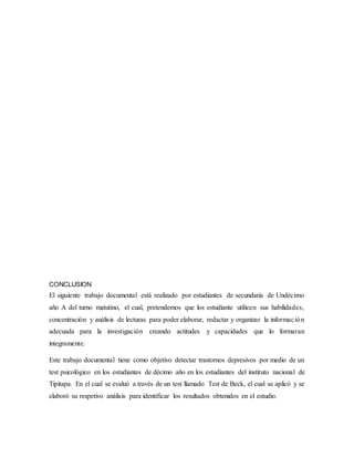 CONCLUSION
El siguiente trabajo documental está realizado por estudiantes de secundaria de Undécimo
año A del turno matutino, el cual, pretendemos que los estudiante utilicen sus habilidades,
concentración y análisis de lecturas para poder elaborar, redactar y organizar la información
adecuada para la investigación creando actitudes y capacidades que lo formaran
íntegramente.
Este trabajo documental tiene como objetivo detectar trastornos depresivos por medio de un
test psicológico en los estudiantes de décimo año en los estudiantes del instituto nacional de
Tipitapa. En el cual se evaluó a través de un test llamado Test de Beck, el cual se aplicó y se
elaboró su respetivo análisis para identificar los resultados obtenidos en el estudio.
 