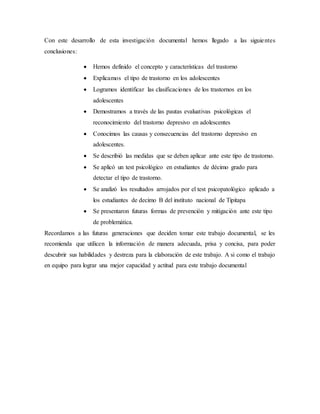Con este desarrollo de esta investigación documental hemos llegado a las siguientes
conclusiones:
 Hemos definido el concepto y características del trastorno
 Explicamos el tipo de trastorno en los adolescentes
 Logramos identificar las clasificaciones de los trastornos en los
adolescentes
 Demostramos a través de las pautas evaluativas psicológicas el
reconocimiento del trastorno depresivo en adolescentes
 Conocimos las causas y consecuencias del trastorno depresivo en
adolescentes.
 Se describió las medidas que se deben aplicar ante este tipo de trastorno.
 Se aplicó un test psicológico en estudiantes de décimo grado para
detectar el tipo de trastorno.
 Se analizó los resultados arrojados por el test psicopatológico aplicado a
los estudiantes de decimo B del instituto nacional de Tipitapa
 Se presentaron futuras formas de prevención y mitigación ante este tipo
de problemática.
Recordamos a las futuras generaciones que deciden tomar este trabajo documental, se les
recomienda que utilicen la información de manera adecuada, prisa y concisa, para poder
descubrir sus habilidades y destreza para la elaboración de este trabajo. A si como el trabajo
en equipo para lograr una mejor capacidad y actitud para este trabajo documental
 