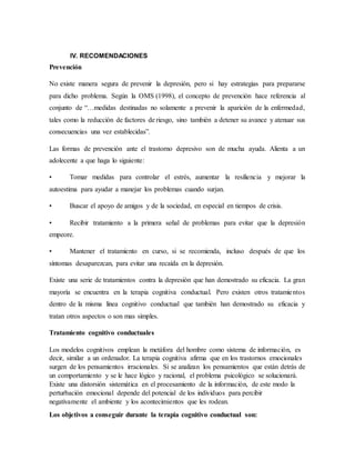 IV. RECOMENDACIONES
Prevención
No existe manera segura de prevenir la depresión, pero si hay estrategias para prepararse
para dicho problema. Según la OMS (1998), el concepto de prevención hace referencia al
conjunto de “…medidas destinadas no solamente a prevenir la aparición de la enfermedad,
tales como la reducción de factores de riesgo, sino también a detener su avance y atenuar sus
consecuencias una vez establecidas”.
Las formas de prevención ante el trastorno depresivo son de mucha ayuda. Alienta a un
adolecente a que haga lo siguiente:
• Tomar medidas para controlar el estrés, aumentar la resiliencia y mejorar la
autoestima para ayudar a manejar los problemas cuando surjan.
• Buscar el apoyo de amigos y de la sociedad, en especial en tiempos de crisis.
• Recibir tratamiento a la primera señal de problemas para evitar que la depresión
empeore.
• Mantener el tratamiento en curso, si se recomienda, incluso después de que los
síntomas desaparezcan, para evitar una recaída en la depresión.
Existe una serie de tratamientos contra la depresión que han demostrado su eficacia. La gran
mayoría se encuentra en la terapia cognitiva conductual. Pero existen otros tratamientos
dentro de la misma línea cognitivo conductual que también han demostrado su eficacia y
tratan otros aspectos o son mas simples.
Tratamiento cognitivo conductuales
Los modelos cognitivos emplean la metáfora del hombre como sistema de información, es
decir, similar a un ordenador. La terapia cognitiva afirma que en los trastornos emocionales
surgen de los pensamientos irracionales. Si se analizan los pensamientos que están detrás de
un comportamiento y se le hace lógico y racional, el problema psicológico se solucionará.
Existe una distorsión sistemática en el procesamiento de la información, de este modo la
perturbación emocional depende del potencial de los individuos para percibir
negativamente el ambiente y los acontecimientos que les rodean.
Los objetivos a conseguir durante la terapia cognitivo conductual son:
 