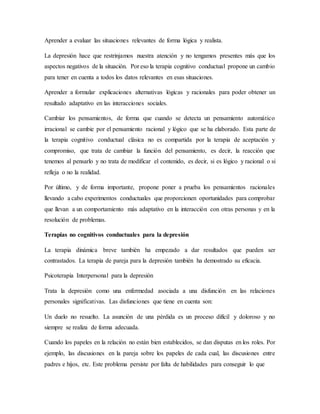 Aprender a evaluar las situaciones relevantes de forma lógica y realista.
La depresión hace que restrinjamos nuestra atención y no tengamos presentes más que los
aspectos negativos de la situación. Por eso la terapia cognitivo conductual propone un cambio
para tener en cuenta a todos los datos relevantes en esas situaciones.
Aprender a formular explicaciones alternativas lógicas y racionales para poder obtener un
resultado adaptativo en las interacciones sociales.
Cambiar los pensamientos, de forma que cuando se detecta un pensamiento automático
irracional se cambie por el pensamiento racional y lógico que se ha elaborado. Esta parte de
la terapia cognitivo conductual clásica no es compartida por la terapia de aceptación y
compromiso, que trata de cambiar la función del pensamiento, es decir, la reacción que
tenemos al pensarlo y no trata de modificar el contenido, es decir, si es lógico y racional o si
refleja o no la realidad.
Por último, y de forma importante, propone poner a prueba los pensamientos racionales
llevando a cabo experimentos conductuales que proporcionen oportunidades para comprobar
que llevan a un comportamiento más adaptativo en la interacción con otras personas y en la
resolución de problemas.
Terapias no cognitivos conductuales para la depresión
La terapia dinámica breve también ha empezado a dar resultados que pueden ser
contrastados. La terapia de pareja para la depresión también ha demostrado su eficacia.
Psicoterapia Interpersonal para la depresión
Trata la depresión como una enfermedad asociada a una disfunción en las relaciones
personales significativas. Las disfunciones que tiene en cuenta son:
Un duelo no resuelto. La asunción de una pérdida es un proceso difícil y doloroso y no
siempre se realiza de forma adecuada.
Cuando los papeles en la relación no están bien establecidos, se dan disputas en los roles. Por
ejemplo, las discusiones en la pareja sobre los papeles de cada cual, las discusiones entre
padres e hijos, etc. Este problema persiste por falta de habilidades para conseguir lo que
 