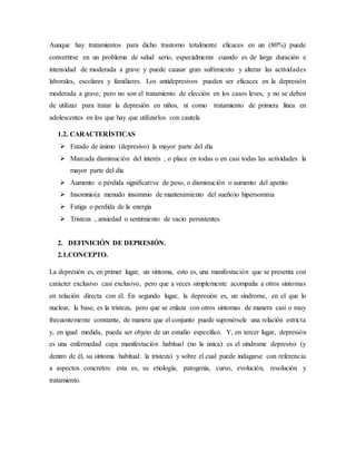 Aunque hay tratamientos para dicho trastorno totalmente eficaces en un (80%) puede
convertirse en un problema de salud serio, especialmente cuando es de larga duración e
intensidad de moderada a grave y puede causar gran sufrimiento y alterar las actividades
laborales, escolares y familiares. Los antidepresivos pueden ser eficaces en la depresión
moderada a grave, pero no son el tratamiento de elección en los casos leves, y no se deben
de utilizar para tratar la depresión en niños, ni como tratamiento de primera línea en
adolescentes en los que hay que utilizarlos con cautela
1.2. CARACTERÍSTICAS
 Estado de ánimo (depresivo) la mayor parte del día
 Marcada disminución del interés , o place en todas o en casi todas las actividades la
mayor parte del día
 Aumento o pérdida significativa de peso, o disminución o aumento del apetito
 Insomnio(a menudo insomnio de mantenimiento del sueño)o hipersomnia
 Fatiga o perdida de la energía
 Tristeza , ansiedad o sentimiento de vacío persistentes
2. DEFINICIÓN DE DEPRESIÓN.
2.1.CONCEPTO.
La depresión es, en primer lugar, un síntoma, esto es, una manifestación que se presenta con
carácter exclusivo casi exclusivo, pero que a veces simplemente acompaña a otros síntomas
en relación directa con él. En segundo lugar, la depresión es, un síndrome, en el que lo
nuclear, la base, es la tristeza, pero que se enlaza con otros síntomas de manera casi o muy
frecuentemente constante, de manera que el conjunto puede suponérsele una relación estricta
y, en igual medida, pueda ser objeto de un estudio específico. Y, en tercer lugar, depresión
es una enfermedad cuya manifestación habitual (no la única) es el síndrome depresivo (y
dentro de él, su síntoma habitual: la tristeza) y sobre el cual puede indagarse con referencia
a aspectos concretos: esta es, su etiología, patogenia, curso, evolución, resolución y
tratamiento.
 