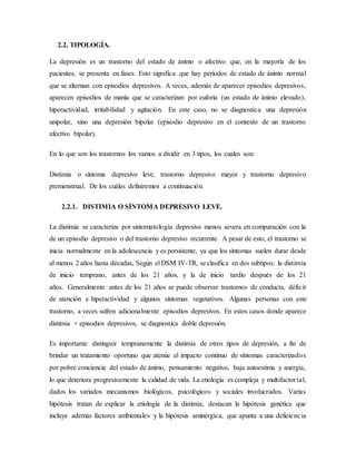 2.2. TIPOLOGÍA.
La depresión es un trastorno del estado de ánimo o afectivo que, en la mayoría de los
pacientes, se presenta en fases. Esto significa que hay períodos de estado de ánimo normal
que se alternan con episodios depresivos. A veces, además de aparecer episodios depresivos,
aparecen episodios de manía que se caracterizan por euforia (un estado de ánimo elevado),
hiperactividad, irritabilidad y agitación. En este caso, no se diagnostica una depresión
unipolar, sino una depresión bipolar (episodio depresivo en el contexto de un trastorno
afectivo bipolar).
En lo que son los trastornos los vamos a dividir en 3 tipos, los cuales son:
Distimia o síntoma depresivo leve, trastorno depresivo mayor y trastorno depresivo
premenstrual. De los cuáles definiremos a continuación.
2.2.1. DISTIMIA O SÍNTOMA DEPRESIVO LEVE.
La distimia se caracteriza por sintomatología depresiva menos severa en comparación con la
de un episodio depresivo o del trastorno depresivo recurrente. A pesar de esto, el trastorno se
inicia normalmente en la adolescencia y es persistente, ya que los síntomas suelen durar desde
al menos 2 años hasta décadas, Según el DSM IV-TR, se clasifica en dos subtipos: la distimia
de inicio temprano, antes de los 21 años, y la de inicio tardío después de los 21
años. Generalmente antes de los 21 años se puede observar trastornos de conducta, déficit
de atención e hiperactividad y algunos síntomas vegetativos. Algunas personas con este
trastorno, a veces sufren adicionalmente episodios depresivos. En estos casos donde aparece
distimia + episodios depresivos, se diagnostica doble depresión.
Es importante distinguir tempranamente la distimia de otros tipos de depresión, a fin de
brindar un tratamiento oportuno que atenúe el impacto continuo de síntomas caracterizados
por pobre conciencia del estado de ánimo, pensamiento negativo, baja autoestima y anergia,
lo que deteriora progresivamente la calidad de vida. La etiología es compleja y multifactorial,
dados los variados mecanismos biológicos, psicológicos y sociales involucrados. Varias
hipótesis tratan de explicar la etiología de la distimia; destacan la hipótesis genética que
incluye además factores ambientales y la hipótesis aminérgica, que apunta a una deficiencia
 