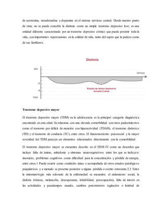 de serotonina, noradrenalina y dopamina en el sistema nervioso central. Desde nuestro punto
de vista, no se puede concebir la distimia como un simple trastorno depresivo leve; es una
entidad diferente caracterizada por un trastorno depresivo crónico que puede persistir toda la
vida, con importantes repercusiones en la calidad de vida, tanto del sujeto que la padece como
de sus familiares.
Trastorno depresivo mayor
El trastorno depresivo mayor (TDM) en la adolescencia es la principal categoría diagnóstica
encontrada en esta edad. Se relaciona con una elevada comorbilidad con otros padecimientos
como el trastorno por déficit de atención con hiperactividad (TDAH), el trastorno distímico
(TD) y el trastorno de conducta (TC), entre otros. El funcionamiento psicosocial y la mayor
severidad del TDM parecen ser elementos relacionados directamente con la comorbilidad.
El trastorno depresivo mayor se encuentra descrito en el DSM-IV como un desorden que
incluye falta de ánimo, anhedonia y síntomas neurovegetativos entre los que se incluyen:
insomnio, problemas cognitivos como dificultad para la concentración y pérdida de energía,
entre otros.1 Puede ocurrir como condición única o acompañada de otros estados patológicos
psiquiátricos y a menudo se presenta posterior a alguna pérdida o evento estresante.2,3 Entre
la sintomatología más relevante de la enfermedad se encuentra: el aislamiento social, la
disforia (tristeza, melancolía, desesperanza, irritabilidad, preocupación), falta de interés en
las actividades y pasatiempos usuales, cambios psicomotores (agitación o lentitud de
 