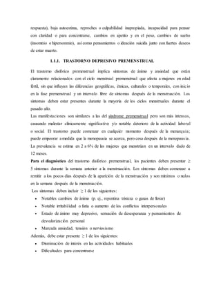 respuesta), baja autoestima, reproches o culpabilidad inapropiada, incapacidad para pensar
con claridad o para concentrarse, cambios en apetito y en el peso, cambios de sueño
(insomnio o hipersonmio), así como pensamientos o ideación suicida junto con fuertes deseos
de estar muerto.
1.1.1. TRASTORNO DEPRESIVO PREMENSTRUAL
El trastorno disfórico premenstrual implica síntomas de ánimo y ansiedad que están
claramente relacionados con el ciclo menstrual premenstrual que afecta a mujeres en edad
fértil, sin que influyan las diferencias geográficas, étnicas, culturales o temporales, con inicio
en la fase premenstrual y un intervalo libre de síntomas después de la menstruación. Los
síntomas deben estar presentes durante la mayoría de los ciclos menstruales durante el
pasado año.
Las manifestaciones son similares a las del síndrome premenstrual pero son más intensas,
causando malestar clínicamente significativo y/o notable deterioro de la actividad laboral
o social. El trastorno puede comenzar en cualquier momento después de la menarquia;
puede empeorar a medida que la menopausia se acerca, pero cesa después de la menopausia.
La prevalencia se estima en 2 a 6% de las mujeres que menstrúan en un intervalo dado de
12 meses.
Para el diagnóstico del trastorno disfórico premenstrual, los pacientes deben presentar ≥
5 síntomas durante la semana anterior a la menstruación. Los síntomas deben comenzar a
remitir a los pocos días después de la aparición de la menstruación y son mínimos o nulos
en la semana después de la menstruación.
Los síntomas deben incluir ≥ 1 de los siguientes:
 Notables cambios de ánimo (p. ej., repentina tristeza o ganas de llorar)
 Notable irritabilidad o furia o aumento de los conflictos interpersonales
 Estado de ánimo muy depresivo, sensación de desesperanza y pensamientos de
desvalorización personal
 Marcada ansiedad, tensión o nerviosismo
Además, debe estar presente ≥ 1 de los siguientes:
 Disminución de interés en las actividades habituales
 Dificultades para concentrarse
 