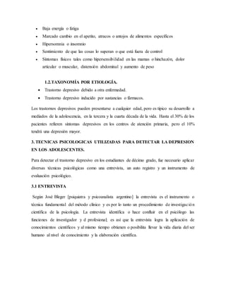  Baja energía o fatiga
 Marcado cambio en el apetito, atracos o antojos de alimentos específicos
 Hipersomnia o insomnio
 Sentimiento de que las cosas lo superan o que está fuera de control
 Síntomas físicos tales como hipersensibilidad en las mamas o hinchazón, dolor
articular o muscular, distensión abdominal y aumento de peso
1.2.TAXONOMÍA POR ETIOLOGÍA.
 Trastorno depresivo debido a otra enfermedad.
 Trastorno depresivo inducido por sustancias o fármacos.
Los trastornos depresivos pueden presentarse a cualquier edad, pero es típico su desarrollo a
mediados de la adolescencia, en la tercera y la cuarta década de la vida. Hasta el 30% de los
pacientes refieren síntomas depresivos en los centros de atención primaria, pero el 10%
tendrá una depresión mayor.
3. TECNICAS PSICOLOGICAS UTILIZADAS PARA DETECTAR LA DEPRESION
EN LOS ADOLESCENTES.
Para detectar el trastorno depresivo en los estudiantes de décimo grado, fue necesario aplicar
diversas técnicas psicológicas como una entrevista, un auto registro y un instrumento de
evaluación psicológico.
3.1 ENTREVISTA
Según José Bleger [psiquiatra y psicoanalista argentino] la entrevista es el instrumento o
técnica fundamental del método clínico y es por lo tanto un procedimiento de investigación
científica de la psicología. La entrevista identifica o hace confluir en el psicólogo las
funciones de investigador y d profesional; es así que la entrevista logra la aplicación de
conocimientos científicos y al mismo tiempo obtienen o posibilita llevar la vida diaria del ser
humano al nivel de conocimiento y la elaboración científica.
 