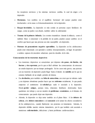 los receptores nerviosos y los sistemas nerviosos cambia, lo cual da origen a la
depresión
 Hormonas. Los cambios en el equilibrio hormonal del cuerpo pueden estar
involucrados en la causa o el desencadenamiento de la depresión.
 Rasgos heredados. La depresión es más común en personas cuyos familiares de
sangre, como un padre o un abuelo, también sufren la enfermedad.
 Trauma de la primera infancia. Los eventos traumáticos durante la infancia, como el
maltrato físico o emocional o la pérdida de un padre, pueden causar cambios en el
cerebro que hacen que una persona sea más susceptible a la depresión.
 Patrones de pensamiento negativo aprendidos. La depresión en los adolescentes
puede estar relacionada con aprender a sentirse desesperanzados, en lugar de aprender
a sentirse capaces de encontrar soluciones para los desafíos de la vida.
Consecuencias de los trastornos depresivos
 Los trastornos depresivos se caracterizan por dejarnos sin ganas, sin ilusión, sin
fuerzas y sin esperanza, por lo que es fácil adivinar las consecuencias de atravesar
un estado depresivo por un tiempo prolongado. En los casos más graves, una persona
con un trastorno de depresión puede llegar hasta el intento de suicidio por lo que no
estamos hablando de un simple periodo de tristeza.
 Esa desilusión, pero también esa falta de autoestima, ese creer que no valemos nada
y ese dejarnos abandonar pueden hacer que nos aislemos socialmente, lo que puede
empeorar el sentimiento de soledad que suele ir asociado a la depresión.
Desde perder amigos, parejas rotas, relaciones familiares destrozadas hasta
quedarnos sin trabajo y con un montón de problemas económicos, es el abanico de
consecuencias que puede dejar una depresión.
 Además, la depresión se deja notar también en el plano físico. A los dolores de
cabeza, a los dolores musculares o al cansancio se le suman los efectos secundarios
de los antidepresivos, cuando finalmente nos ponemos en tratamiento. Además, la
depresión debilita nuestro sistema inmunitario, por lo que también está asociada a
numerosas enfermedades, infecciones y hasta problemas cardiovasculares.
 