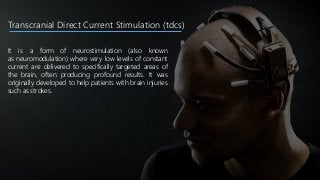 Transcranial Direct Current Stimulation (tdcs)
It is a form of neurostimulation (also known
as neuromodulation) where very low levels of constant
current are delivered to specifically targeted areas of
the brain, often producing profound results. It was
originally developed to help patients with brain injuries
such as strokes.
 
