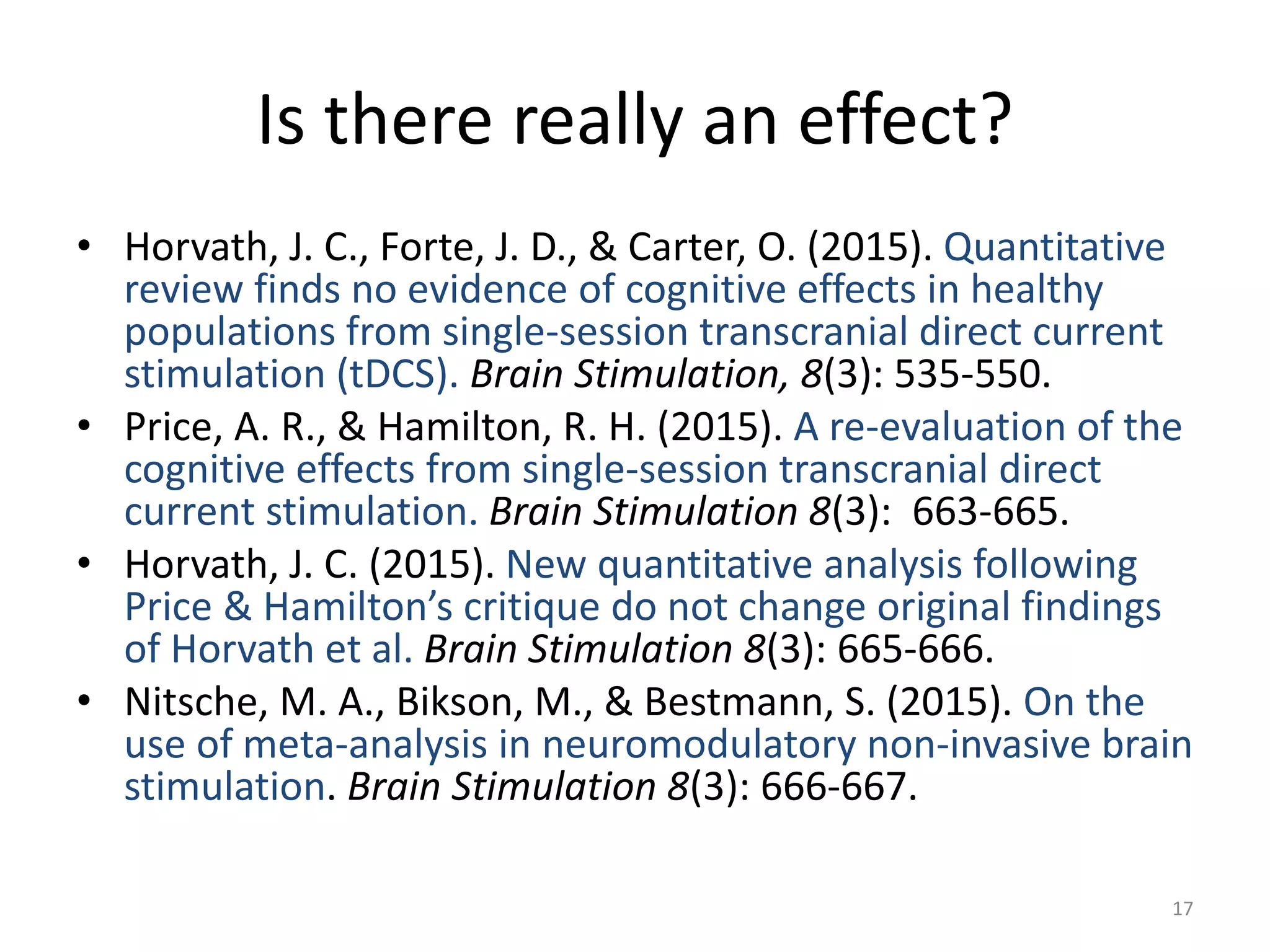 Is there really an effect?
• Horvath, J. C., Forte, J. D., & Carter, O. (2015). Quantitative
review finds no evidence of cognitive effects in healthy
populations from single-session transcranial direct current
stimulation (tDCS). Brain Stimulation, 8(3): 535-550.
• Price, A. R., & Hamilton, R. H. (2015). A re-evaluation of the
cognitive effects from single-session transcranial direct
current stimulation. Brain Stimulation 8(3): 663-665.
• Horvath, J. C. (2015). New quantitative analysis following
Price & Hamilton’s critique do not change original findings
of Horvath et al. Brain Stimulation 8(3): 665-666.
• Nitsche, M. A., Bikson, M., & Bestmann, S. (2015). On the
use of meta-analysis in neuromodulatory non-invasive brain
stimulation. Brain Stimulation 8(3): 666-667.
17
 