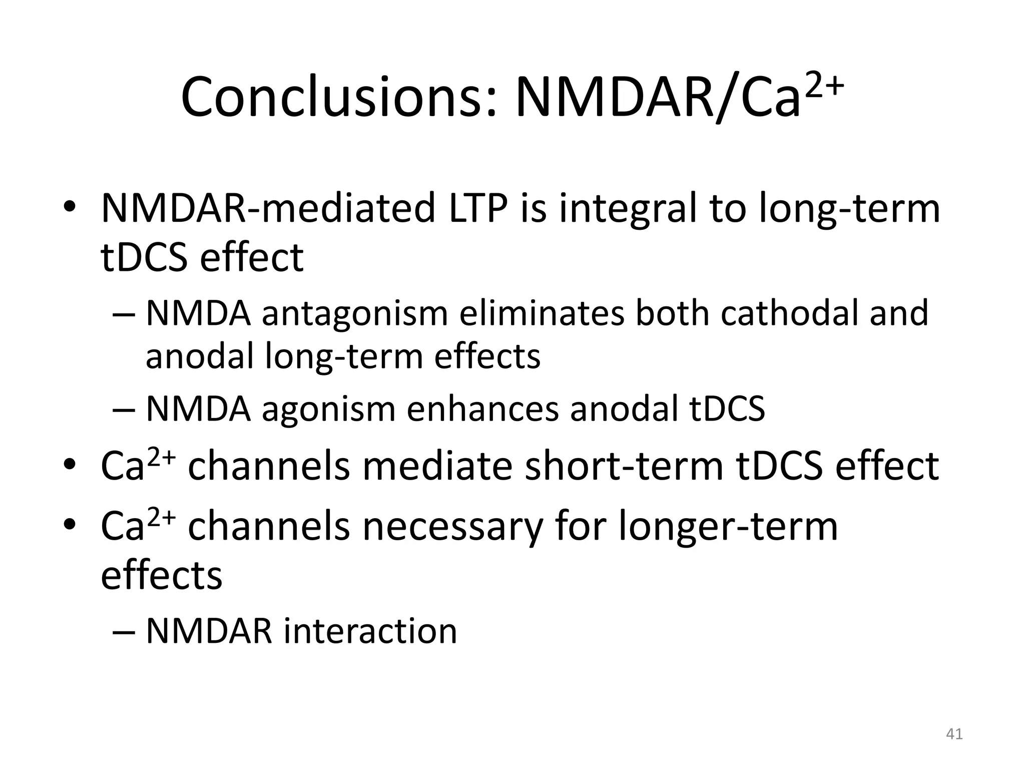 Conclusions: NMDAR/Ca2+
• NMDAR-mediated LTP is integral to long-term
tDCS effect
– NMDA antagonism eliminates both cathodal and
anodal long-term effects
– NMDA agonism enhances anodal tDCS
• Ca2+ channels mediate short-term tDCS effect
• Ca2+ channels necessary for longer-term
effects
– NMDAR interaction
41
 