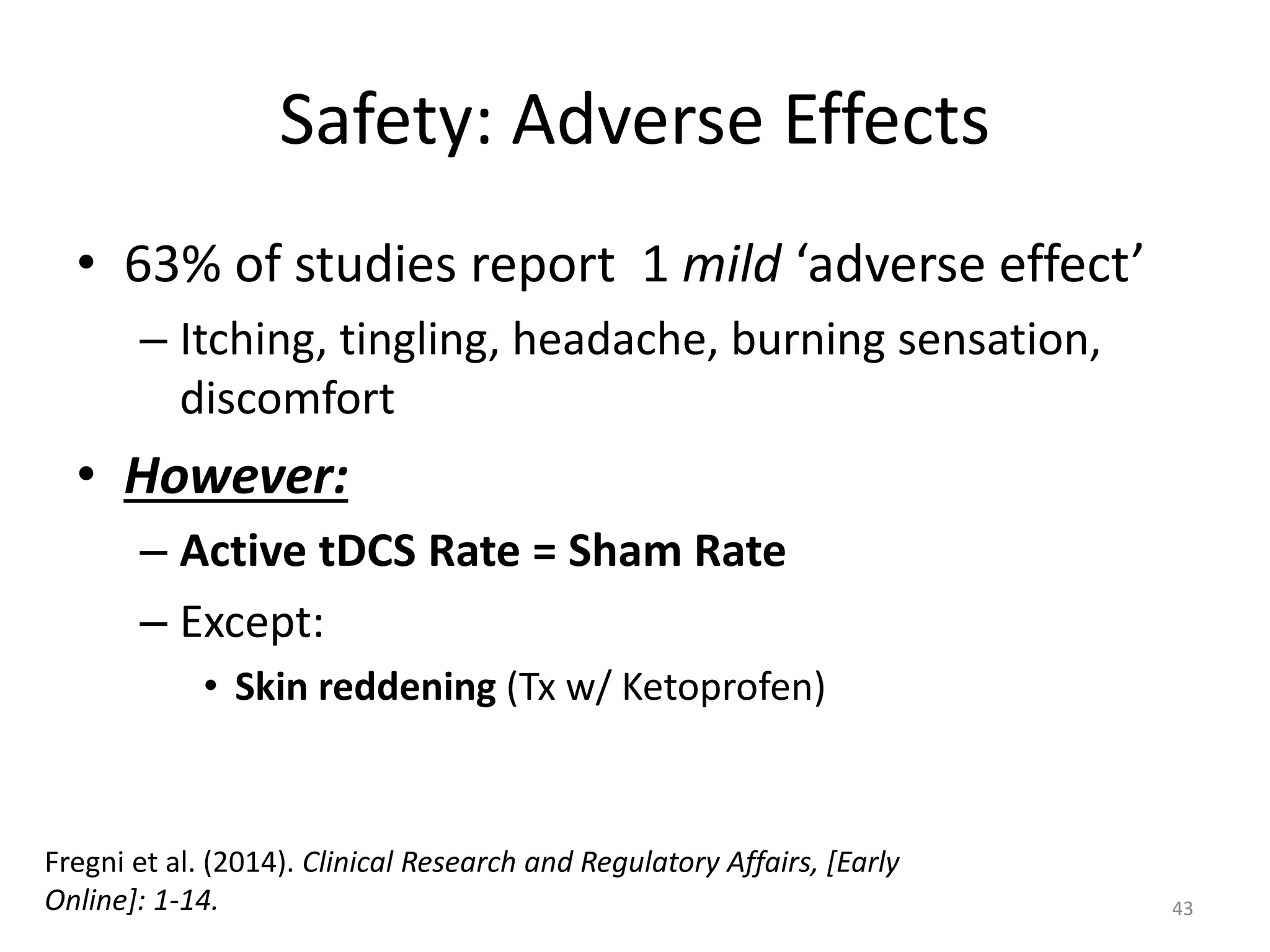 Safety: Adverse Effects
• 63% of studies report 1 mild ‘adverse effect’
– Itching, tingling, headache, burning sensation,
discomfort
• However:
– Active tDCS Rate = Sham Rate
– Except:
• Skin reddening (Tx w/ Ketoprofen)
43
Fregni et al. (2014). Clinical Research and Regulatory Affairs, [Early
Online]: 1-14.
 