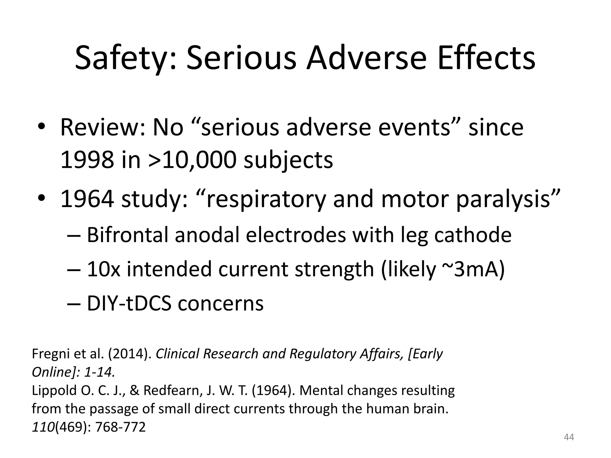 Safety: Serious Adverse Effects
• Review: No “serious adverse events” since
1998 in >10,000 subjects
• 1964 study: “respiratory and motor paralysis”
– Bifrontal anodal electrodes with leg cathode
– 10x intended current strength (likely ~3mA)
– DIY-tDCS concerns
44
Fregni et al. (2014). Clinical Research and Regulatory Affairs, [Early
Online]: 1-14.
Lippold O. C. J., & Redfearn, J. W. T. (1964). Mental changes resulting
from the passage of small direct currents through the human brain.
110(469): 768-772
 