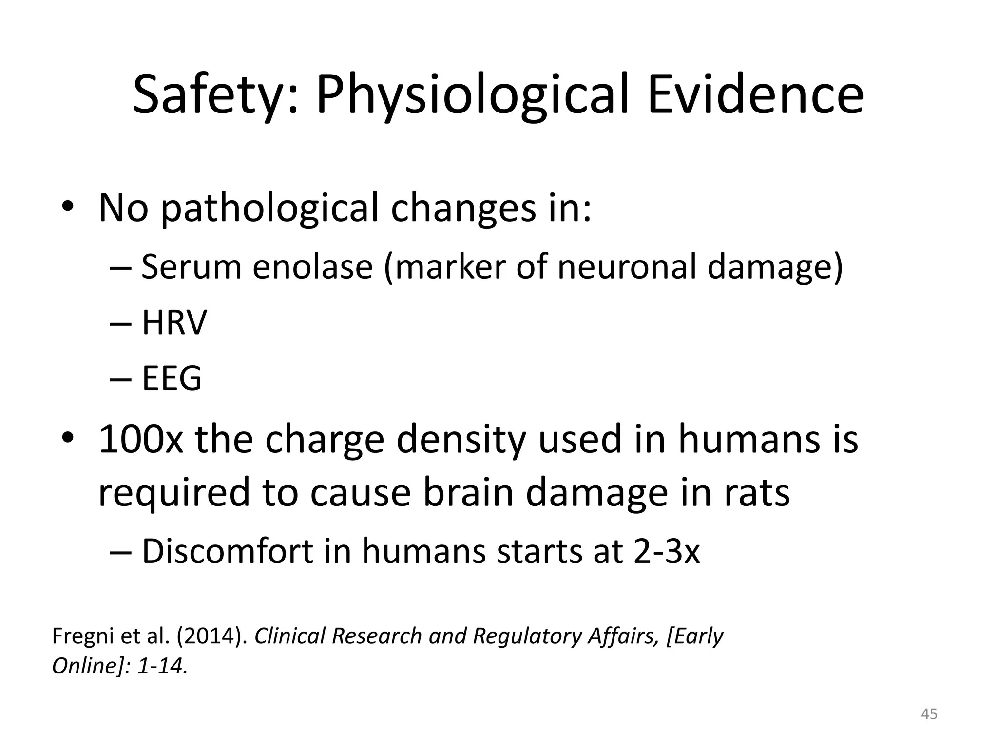 Safety: Physiological Evidence
• No pathological changes in:
– Serum enolase (marker of neuronal damage)
– HRV
– EEG
• 100x the charge density used in humans is
required to cause brain damage in rats
– Discomfort in humans starts at 2-3x
45
Fregni et al. (2014). Clinical Research and Regulatory Affairs, [Early
Online]: 1-14.
 