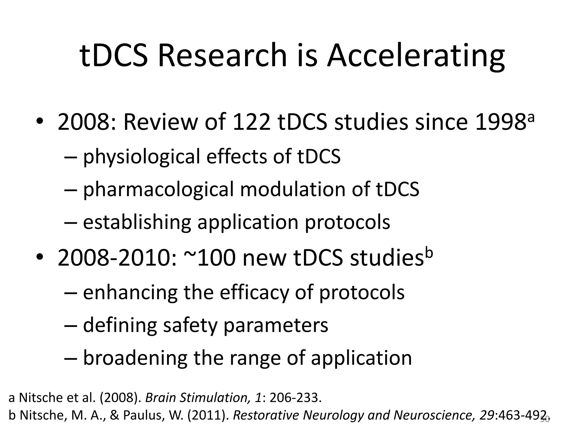 tDCS Research is Accelerating
• 2008: Review of 122 tDCS studies since 1998a
– physiological effects of tDCS
– pharmacological modulation of tDCS
– establishing application protocols
• 2008-2010: ~100 new tDCS studiesb
– enhancing the efficacy of protocols
– defining safety parameters
– broadening the range of application
50
a Nitsche et al. (2008). Brain Stimulation, 1: 206-233.
b Nitsche, M. A., & Paulus, W. (2011). Restorative Neurology and Neuroscience, 29:463-492.
 