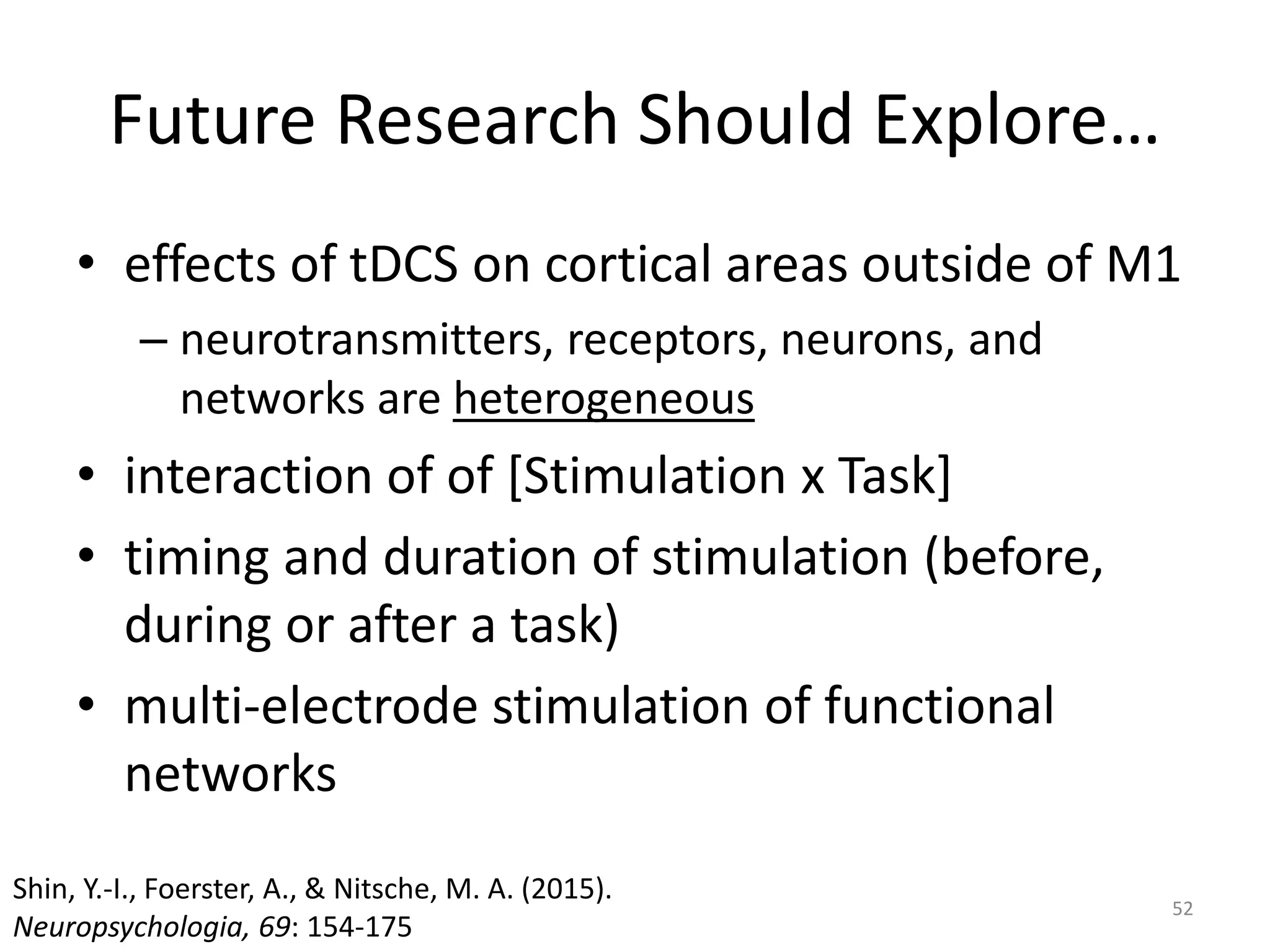 Future Research Should Explore…
• effects of tDCS on cortical areas outside of M1
– neurotransmitters, receptors, neurons, and
networks are heterogeneous
• interaction of of [Stimulation x Task]
• timing and duration of stimulation (before,
during or after a task)
• multi-electrode stimulation of functional
networks
52
Shin, Y.-I., Foerster, A., & Nitsche, M. A. (2015).
Neuropsychologia, 69: 154-175
 