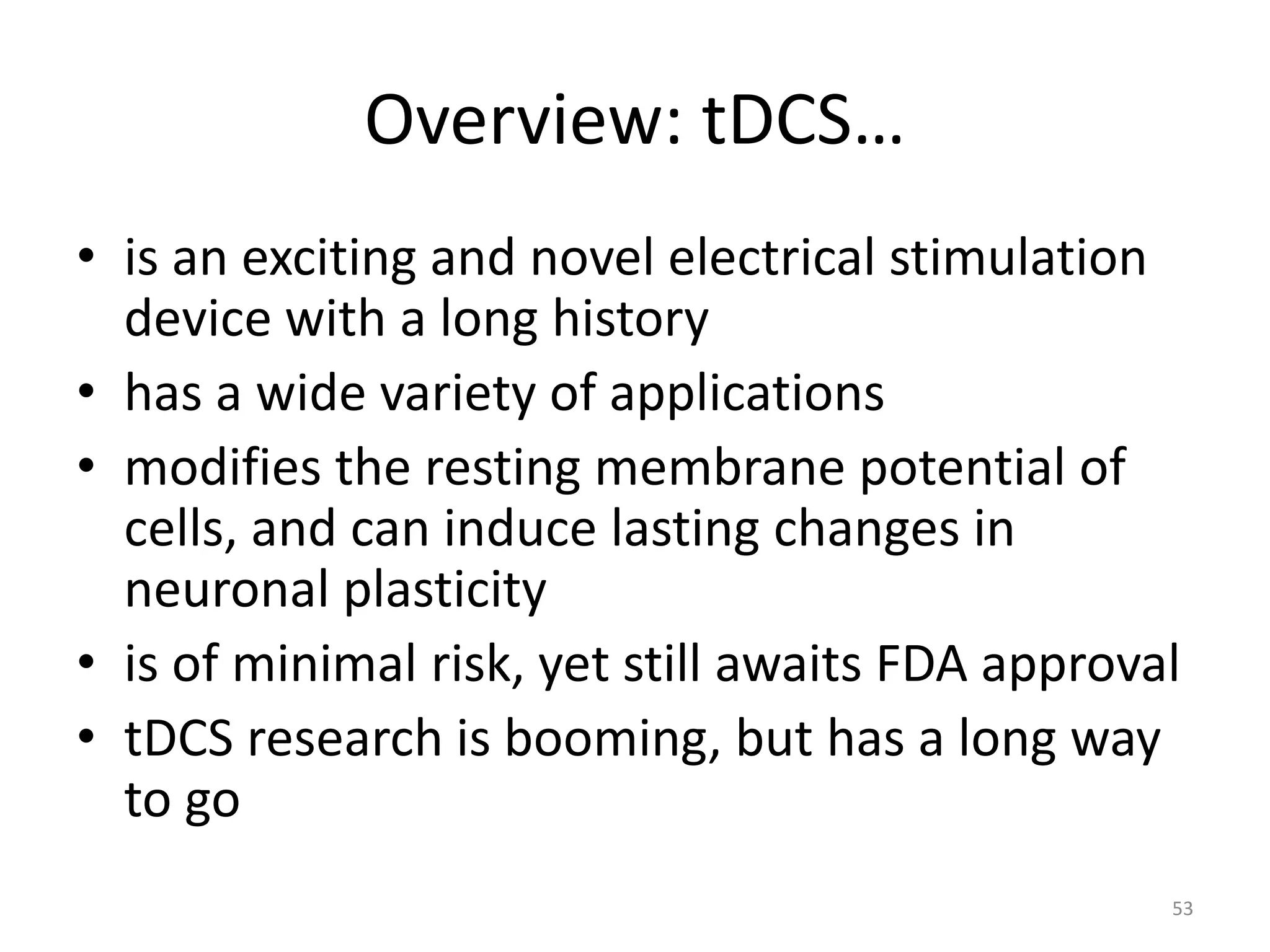 Overview: tDCS…
• is an exciting and novel electrical stimulation
device with a long history
• has a wide variety of applications
• modifies the resting membrane potential of
cells, and can induce lasting changes in
neuronal plasticity
• is of minimal risk, yet still awaits FDA approval
• tDCS research is booming, but has a long way
to go
53
 