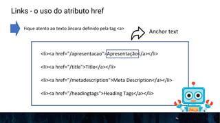 Links - o uso do atributo href
Fique atento ao texto âncora definido pela tag <a>
<li><a href="/apresentacao">Apresentação</a></li>
<li><a href="/title">Title</a></li>
<li><a href="/metadescription">Meta Description</a></li>
<li><a href="/headingtags">Heading Tags</a></li>
Anchor text
 