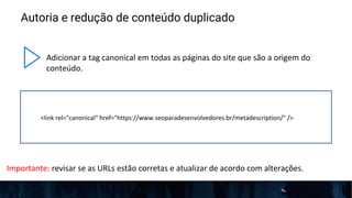 Autoria e redução de conteúdo duplicado
Adicionar a tag canonical em todas as páginas do site que são a origem do
conteúdo.
<link rel="canonical" href="https://www.seoparadesenvolvedores.br/metadescription/" />
Importante: revisar se as URLs estão corretas e atualizar de acordo com alterações.
 