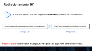 Redirecionamento 301
A alteração de URLs ocasiona na perda de backlinks quando não feita corretamente.
https://www.seoparadesenvolvedores.com.br/title.aspx?id=43215 https://www.seoparadesenvolvedores.com.br/title
Antiga URL Antiga URL
Importante: de acordo com o Google, não há perda de page rank e sim transferência.
 