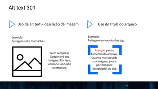 Alt text 301
Uso de alt text – descrição da imagem
Exemplo:
Paisagem sol e montanhas.
Nem sempre o
Google lerá sua
Imagem. Por isso,
adicione um texto
alternativo.
Uso do título do arquivo
Exemplo:
Paisagem-sol-montanhas.jpg
Atenção para o
tamanho do arquivo.
Quanto mais pesada
sua imagem, pior a
performance
(velocidade) do site.
 