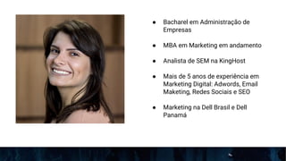 ● Bacharel em Administração de
Empresas
● MBA em Marketing em andamento
● Analista de SEM na KingHost
● Mais de 5 anos de experiência em
Marketing Digital: Adwords, Email
Maketing, Redes Sociais e SEO
● Marketing na Dell Brasil e Dell
Panamá
 