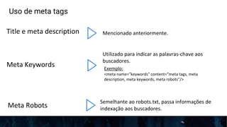 Uso de meta tags
Title e meta description Mencionado anteriormente.
Exemplo:
<meta name="keywords" content=“meta tags, meta
description, meta keywords, meta robots"/>
Utilizado para indicar as palavras-chave aos
buscadores.
Semelhante ao robots.txt, passa informações de
indexação aos buscadores.
Meta Keywords
Meta Robots
 