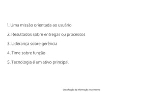 Classificação da informação: Uso Interno
1. Uma missão orientada ao usuário
2. Resultados sobre entregas ou processos
3. Liderança sobre gerência
4. Time sobre função
5. Tecnologia é um ativo principal
 