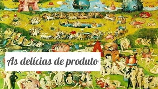 Classificação da informação: Uso Interno
As delícias de produto
 