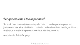 Classificação da informação: Uso Interno
Por que contexto é tão importante?
Se você quer construir um navio, não bata o bumbo para as pessoas
juntarem a madeira, dividindo o trabalho e dando ordens. No lugar disso,
ensine-os a ansiarem pelo vasto e interminável oceano.
(Antoine de Saint-Exupery)
 
