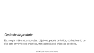 Classificação da informação: Uso Interno
Contexto de produto
Estratégia, métricas, assunções, objetivos, papéis definidos, conhecimento do
que está envolvido no processo, transparência no processo decisório.
 
