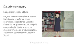 Classificação da informação: Uso Interno
Em primeiro lugar,
Muito prazer, eu sou a Eluza.
Eu gosto de contar histórias e resolvi
fazer isso de uma forma pouco
convencional: estudando Desenho
Industrial. Pesquisei UX muito tempo e
agora trabalho diretamente com
desenvolvimento de produtos digitais,
atualmente como Product Coach no
Sicredi.
 