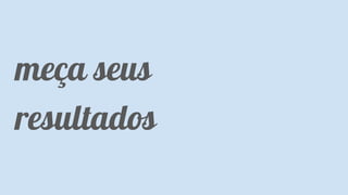 Classificação da informação: Uso Interno
meça seus
resultados
 