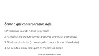 Classificação da informação: Uso Interno
Sobre o que conversaremos hoje:
1. Precisamos falar de cultura de produto
2. As delícias de produto (pontos positivos de se falar de produto)
3. O lado oculto da lua (o que ninguém conta sobre as dificuldades)
4. Ao infinito e além: dicas para os momentos difíceis
 