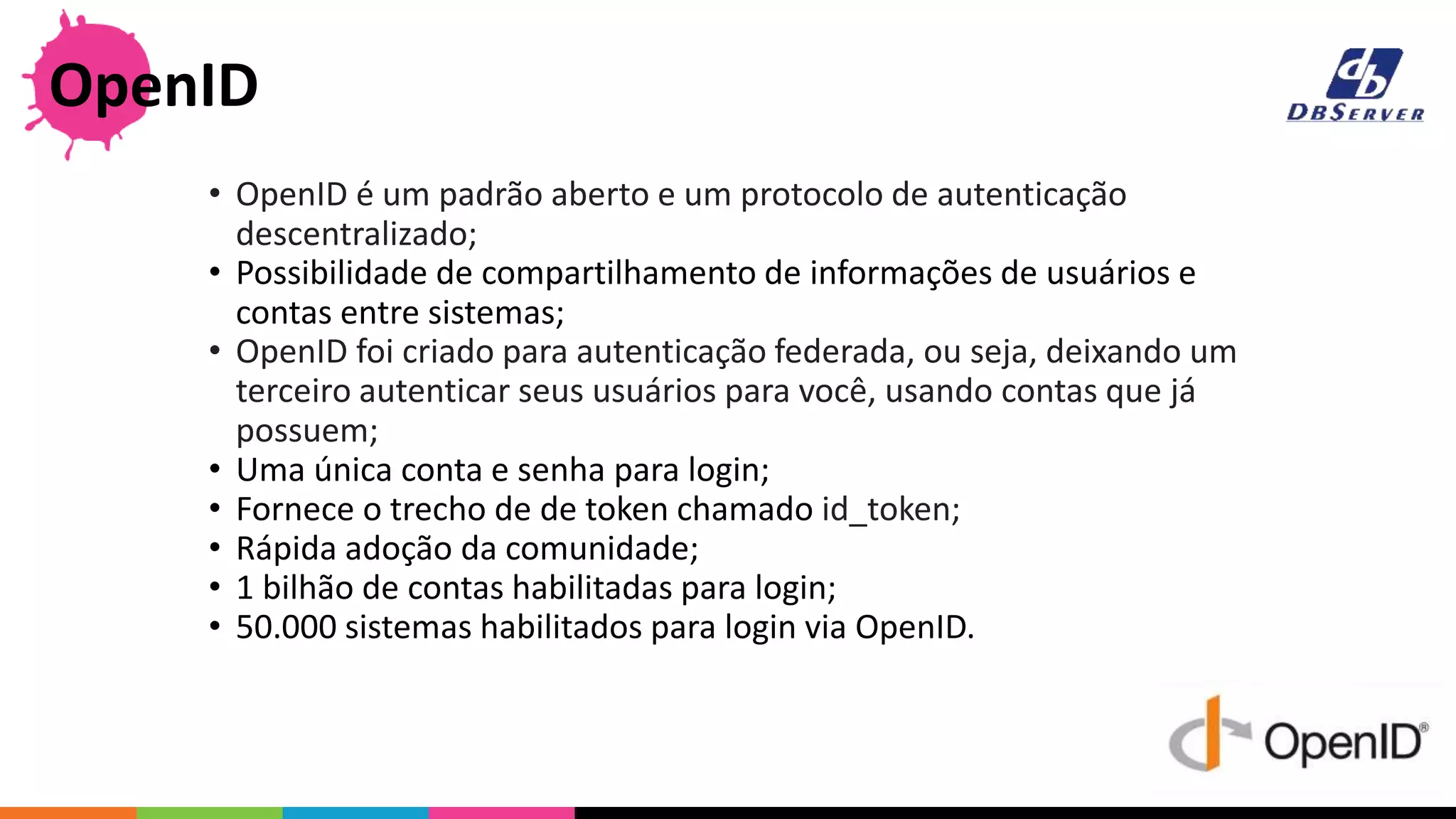 • OpenID é um padrão aberto e um protocolo de autenticação
descentralizado;
• Possibilidade de compartilhamento de informações de usuários e
contas entre sistemas;
• OpenID foi criado para autenticação federada, ou seja, deixando um
terceiro autenticar seus usuários para você, usando contas que já
possuem;
• Uma única conta e senha para login;
• Fornece o trecho de de token chamado id_token;
• Rápida adoção da comunidade;
• 1 bilhão de contas habilitadas para login;
• 50.000 sistemas habilitados para login via OpenID.
OpenID
 