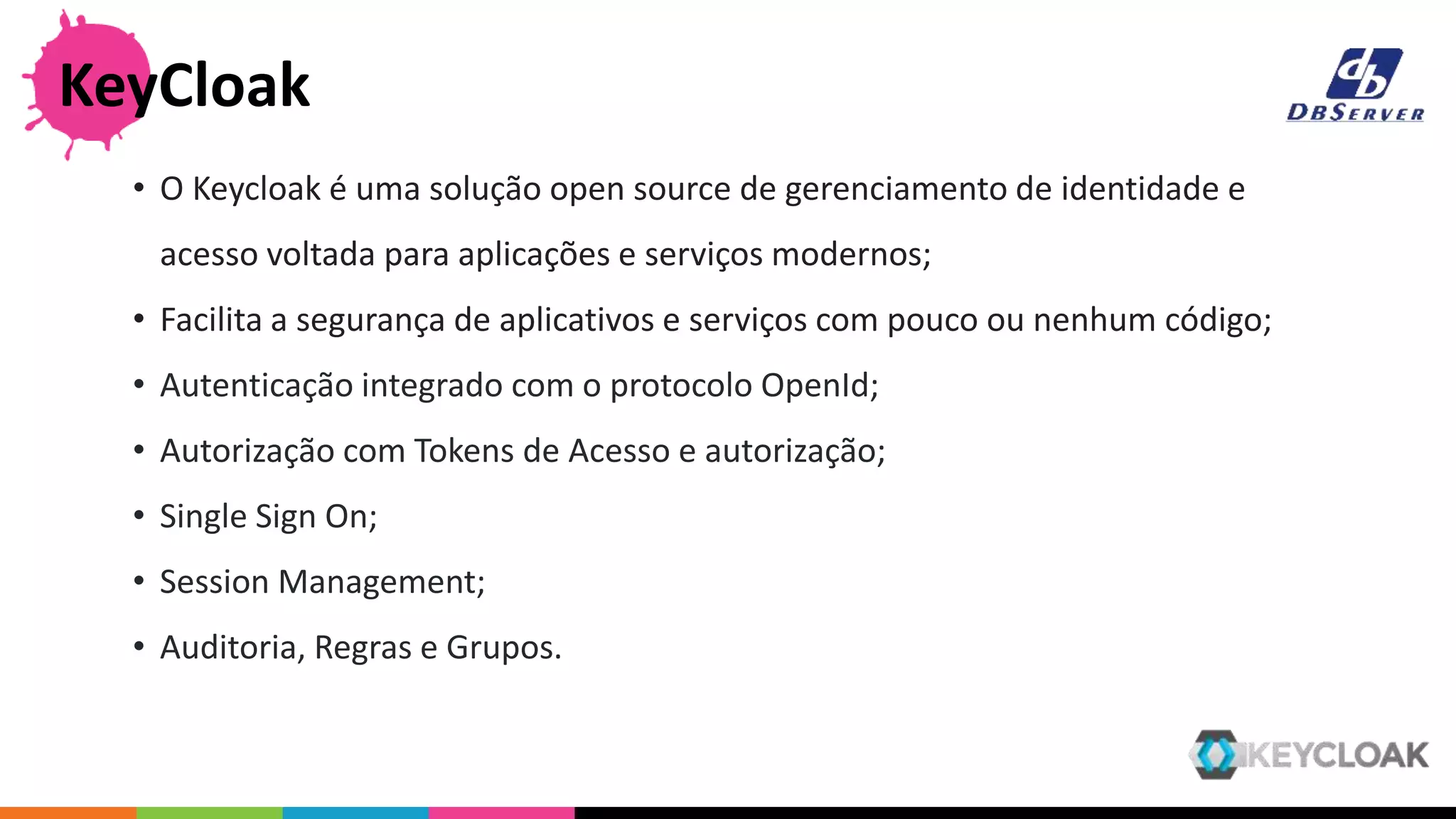 • O Keycloak é uma solução open source de gerenciamento de identidade e
acesso voltada para aplicações e serviços modernos;
• Facilita a segurança de aplicativos e serviços com pouco ou nenhum código;
• Autenticação integrado com o protocolo OpenId;
• Autorização com Tokens de Acesso e autorização;
• Single Sign On;
• Session Management;
• Auditoria, Regras e Grupos.
KeyCloak
 