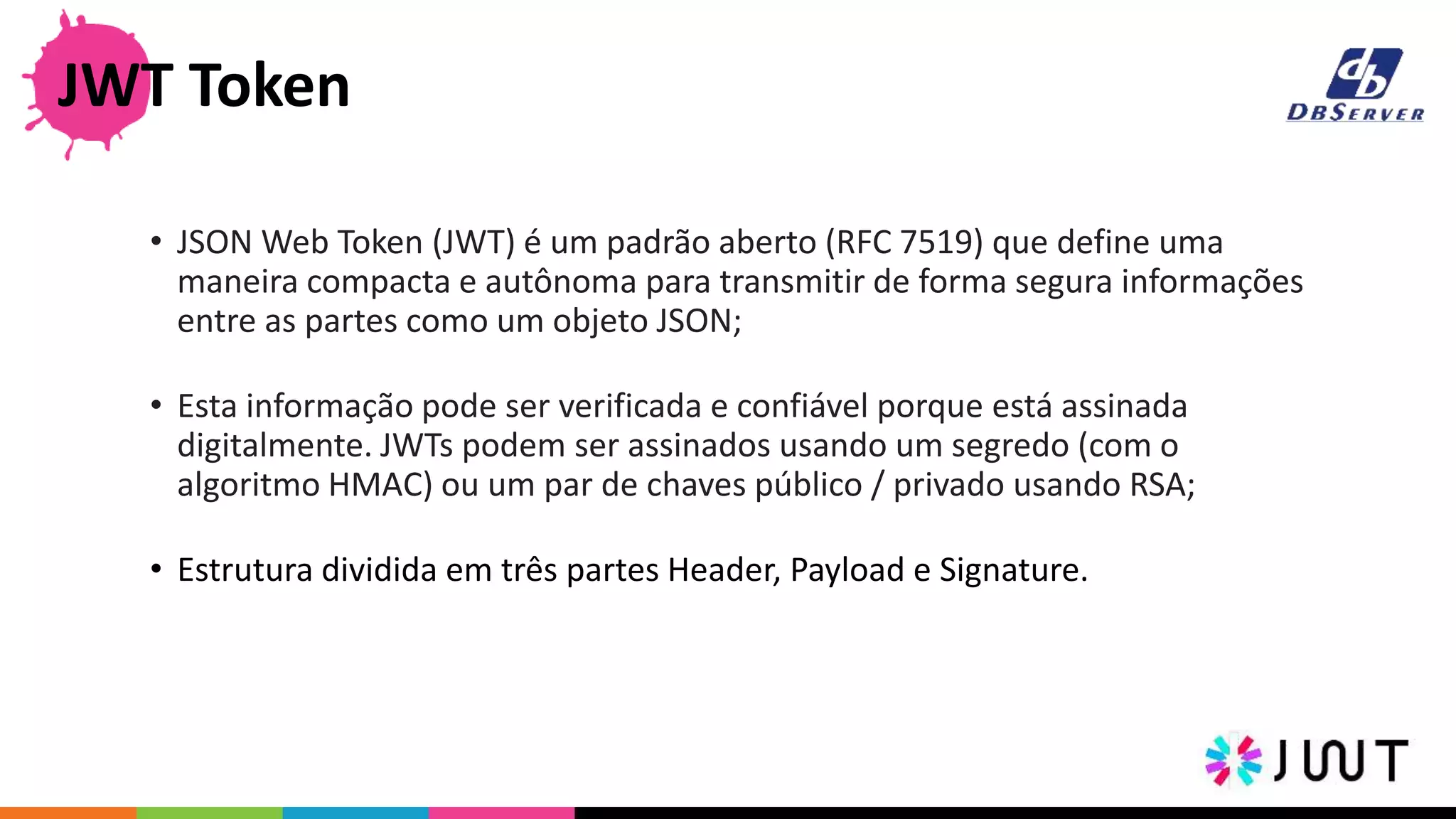 • JSON Web Token (JWT) é um padrão aberto (RFC 7519) que define uma
maneira compacta e autônoma para transmitir de forma segura informações
entre as partes como um objeto JSON;
• Esta informação pode ser verificada e confiável porque está assinada
digitalmente. JWTs podem ser assinados usando um segredo (com o
algoritmo HMAC) ou um par de chaves público / privado usando RSA;
• Estrutura dividida em três partes Header, Payload e Signature.
JWT Token
 