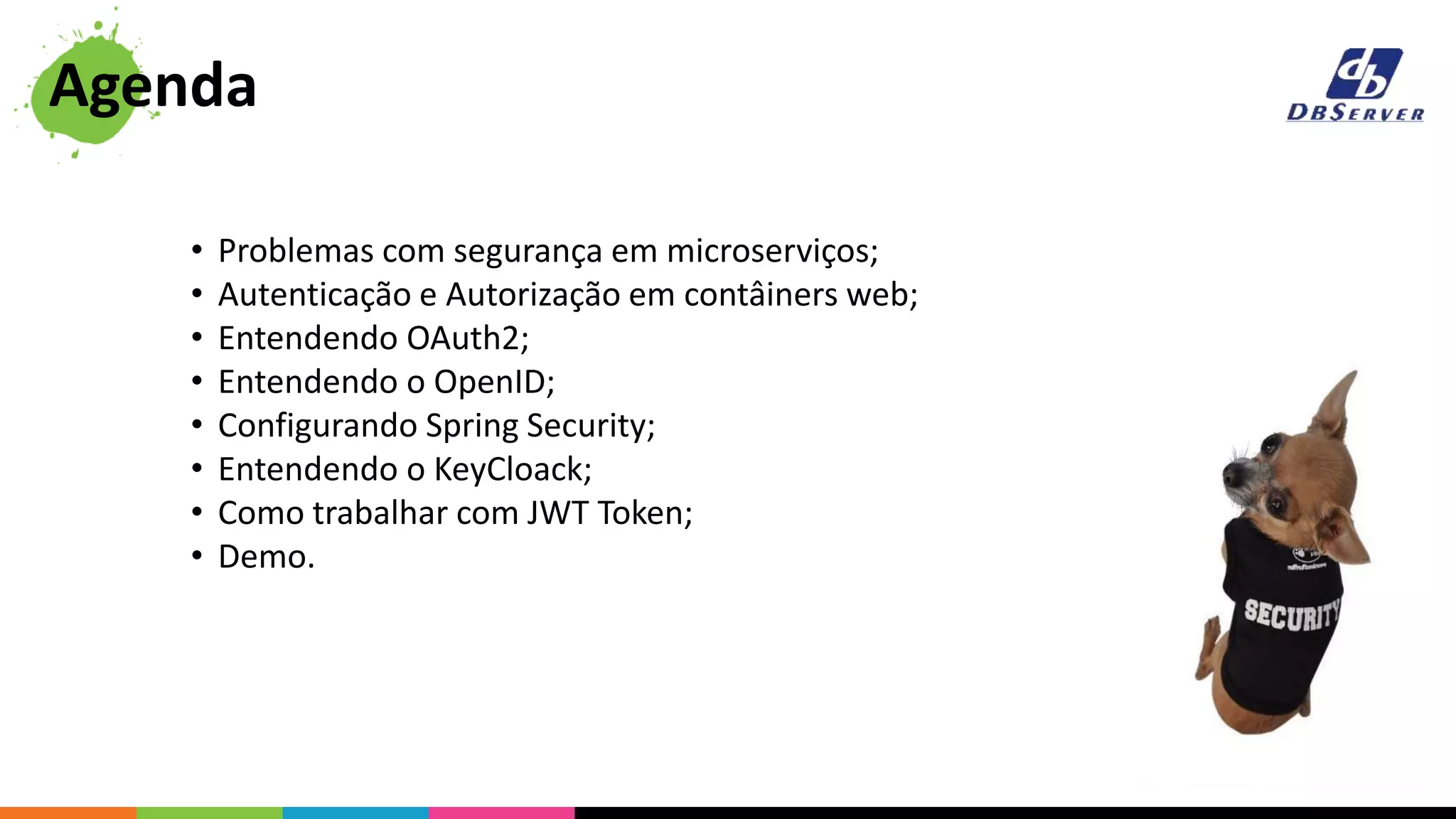 • Problemas com segurança em microserviços;
• Autenticação e Autorização em contâiners web;
• Entendendo OAuth2;
• Entendendo o OpenID;
• Configurando Spring Security;
• Entendendo o KeyCloack;
• Como trabalhar com JWT Token;
• Demo.
Agenda
 