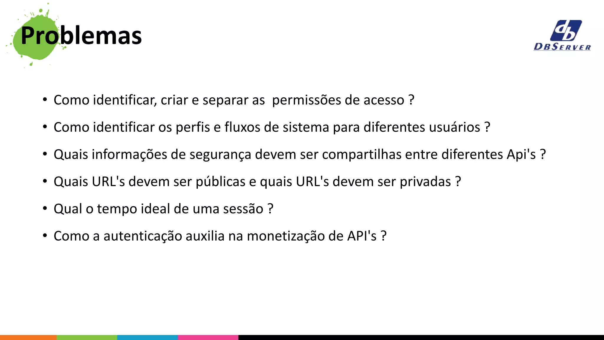• Como identificar, criar e separar as permissões de acesso ?
• Como identificar os perfis e fluxos de sistema para diferentes usuários ?
• Quais informações de segurança devem ser compartilhas entre diferentes Api's ?
• Quais URL's devem ser públicas e quais URL's devem ser privadas ?
• Qual o tempo ideal de uma sessão ?
• Como a autenticação auxilia na monetização de API's ?
Problemas
 