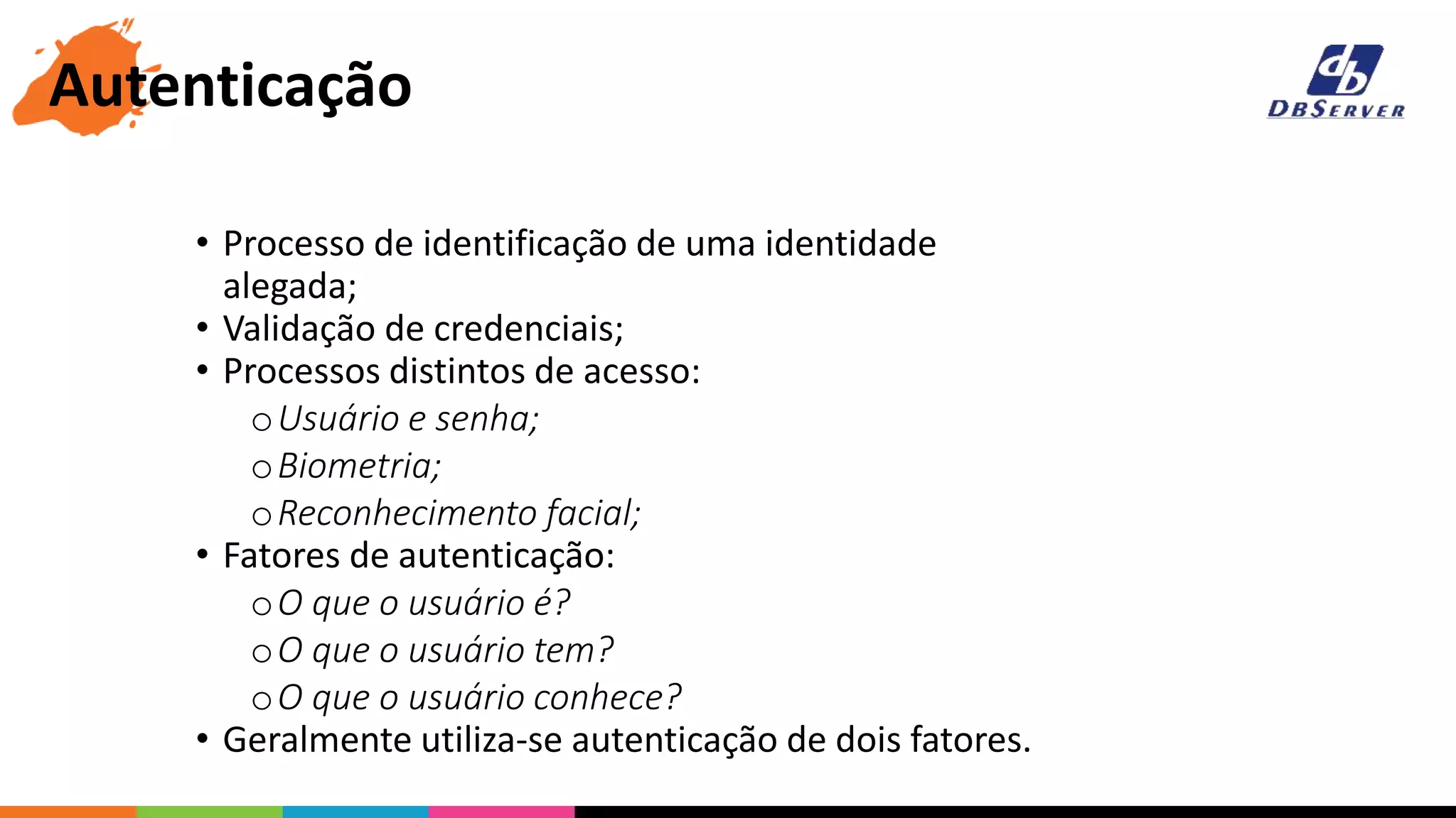 • Processo de identificação de uma identidade
alegada;
• Validação de credenciais;
• Processos distintos de acesso:
oUsuário e senha;
oBiometria;
oReconhecimento facial;
• Fatores de autenticação:
oO que o usuário é?
oO que o usuário tem?
oO que o usuário conhece?
• Geralmente utiliza-se autenticação de dois fatores.
Autenticação
 