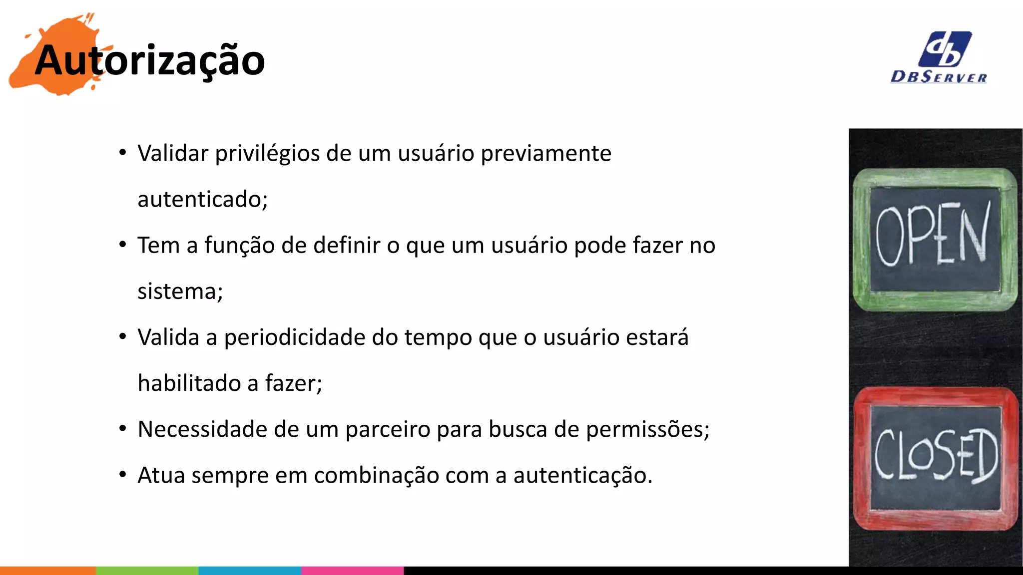 • Validar privilégios de um usuário previamente
autenticado;
• Tem a função de definir o que um usuário pode fazer no
sistema;
• Valida a periodicidade do tempo que o usuário estará
habilitado a fazer;
• Necessidade de um parceiro para busca de permissões;
• Atua sempre em combinação com a autenticação.
Autorização
 