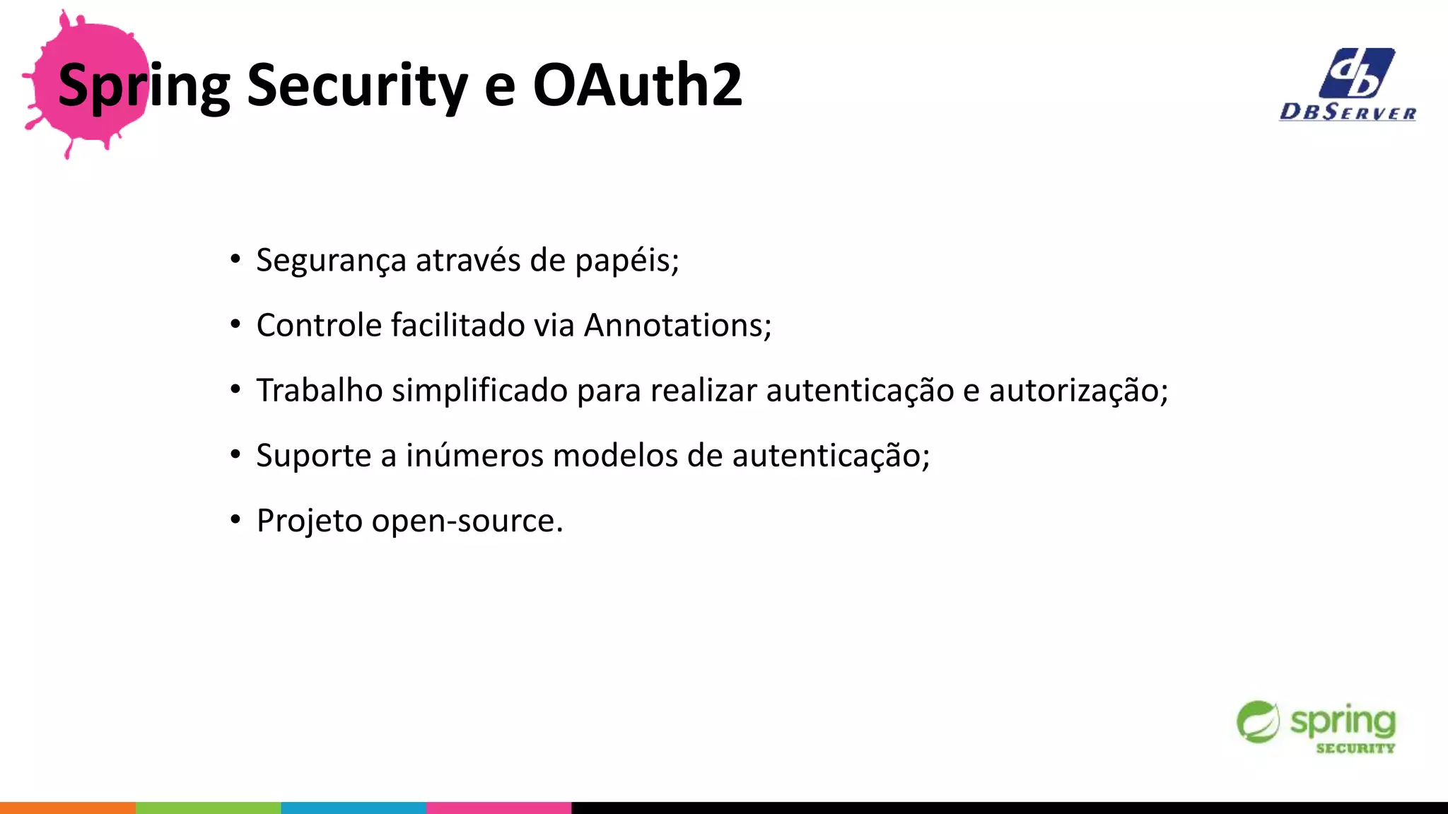 Spring Security e OAuth2
• Segurança através de papéis;
• Controle facilitado via Annotations;
• Trabalho simplificado para realizar autenticação e autorização;
• Suporte a inúmeros modelos de autenticação;
• Projeto open-source.
 