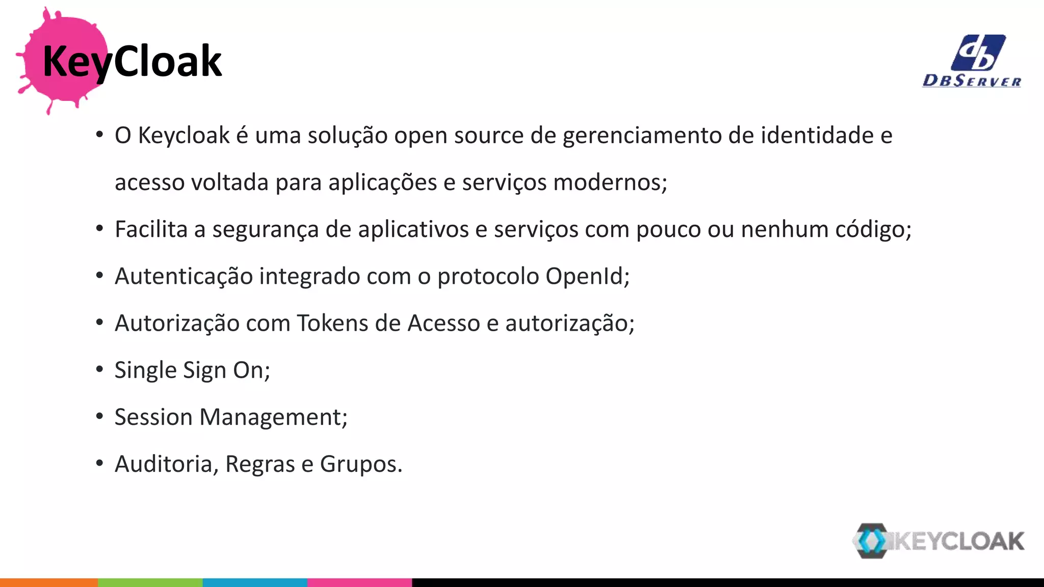 • O Keycloak é uma solução open source de gerenciamento de identidade e
acesso voltada para aplicações e serviços modernos;
• Facilita a segurança de aplicativos e serviços com pouco ou nenhum código;
• Autenticação integrado com o protocolo OpenId;
• Autorização com Tokens de Acesso e autorização;
• Single Sign On;
• Session Management;
• Auditoria, Regras e Grupos.
KeyCloak
 