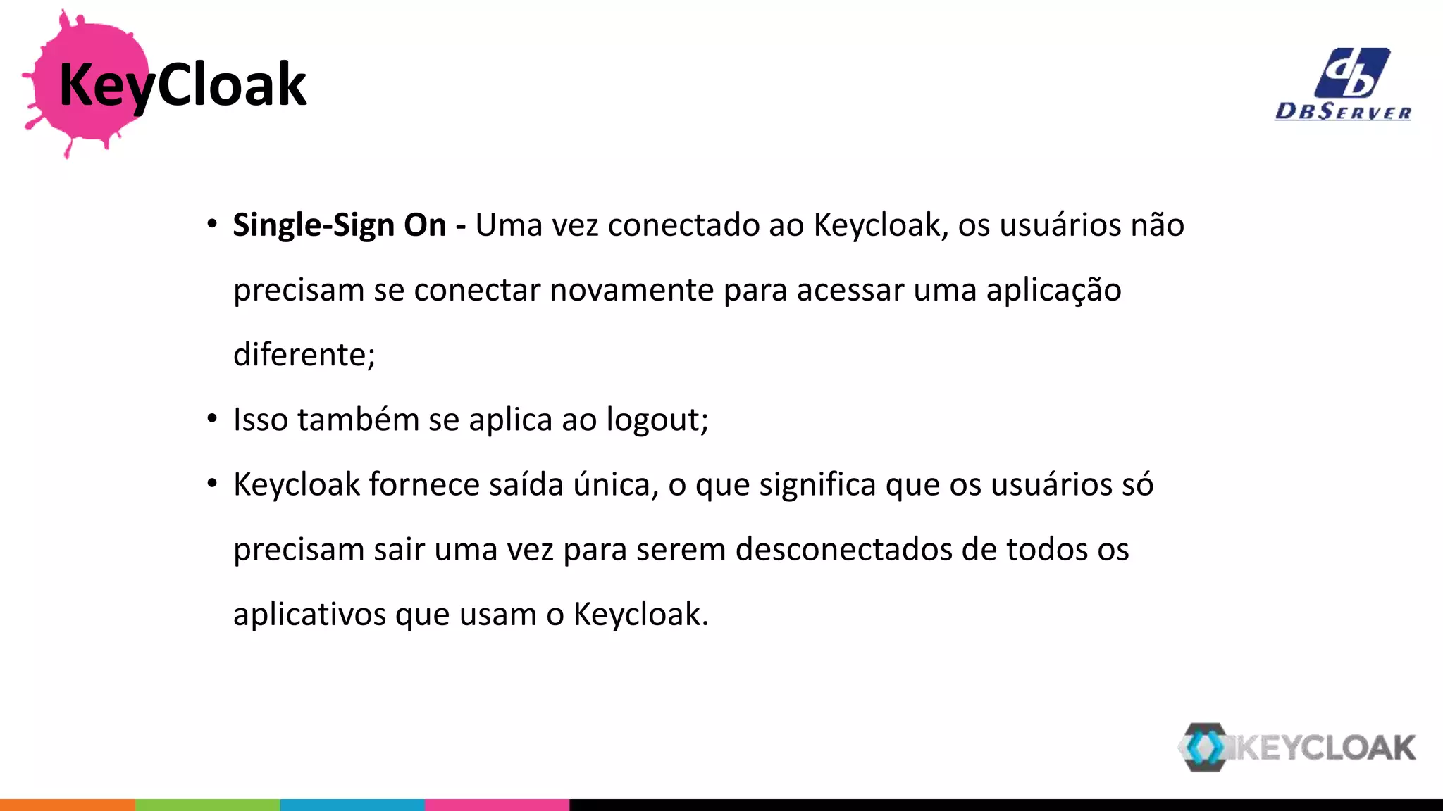 • Single-Sign On - Uma vez conectado ao Keycloak, os usuários não
precisam se conectar novamente para acessar uma aplicação
diferente;
• Isso também se aplica ao logout;
• Keycloak fornece saída única, o que significa que os usuários só
precisam sair uma vez para serem desconectados de todos os
aplicativos que usam o Keycloak.
KeyCloak
 
