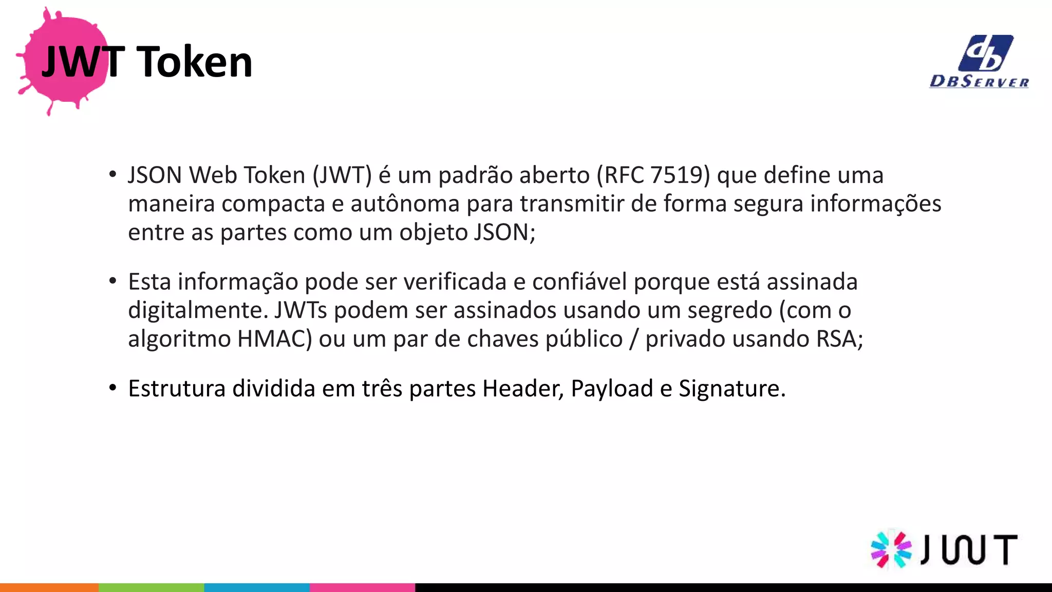 • JSON Web Token (JWT) é um padrão aberto (RFC 7519) que define uma
maneira compacta e autônoma para transmitir de forma segura informações
entre as partes como um objeto JSON;
• Esta informação pode ser verificada e confiável porque está assinada
digitalmente. JWTs podem ser assinados usando um segredo (com o
algoritmo HMAC) ou um par de chaves público / privado usando RSA;
• Estrutura dividida em três partes Header, Payload e Signature.
JWT Token
 