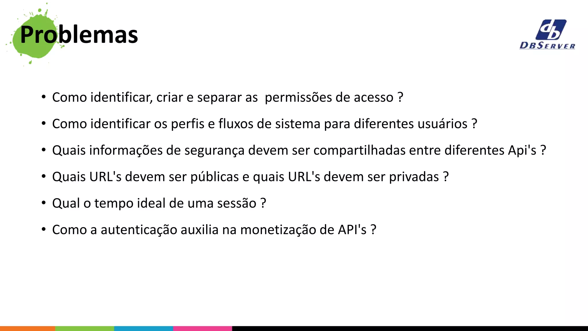 • Como identificar, criar e separar as permissões de acesso ?
• Como identificar os perfis e fluxos de sistema para diferentes usuários ?
• Quais informações de segurança devem ser compartilhadas entre diferentes Api's ?
• Quais URL's devem ser públicas e quais URL's devem ser privadas ?
• Qual o tempo ideal de uma sessão ?
• Como a autenticação auxilia na monetização de API's ?
Problemas
 