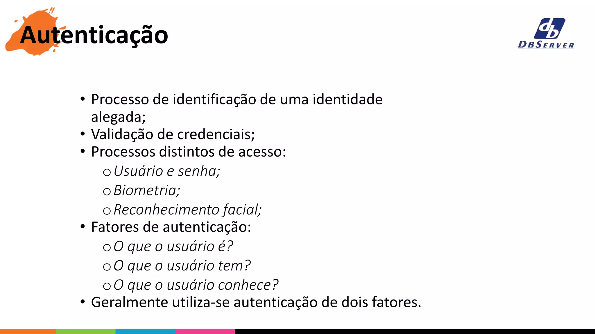 • Processo de identificação de uma identidade
alegada;
• Validação de credenciais;
• Processos distintos de acesso:
oUsuário e senha;
oBiometria;
oReconhecimento facial;
• Fatores de autenticação:
oO que o usuário é?
oO que o usuário tem?
oO que o usuário conhece?
• Geralmente utiliza-se autenticação de dois fatores.
Autenticação
 
