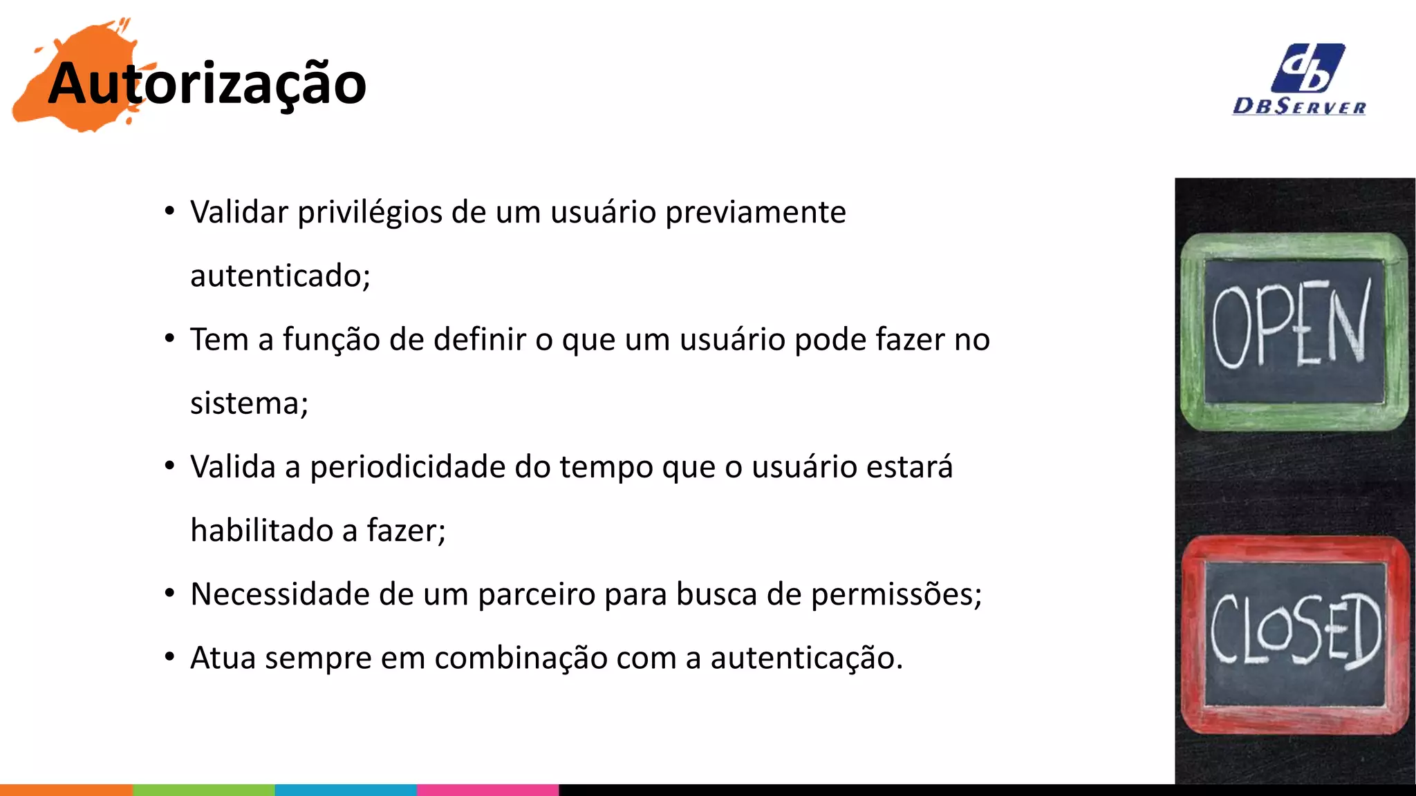 • Validar privilégios de um usuário previamente
autenticado;
• Tem a função de definir o que um usuário pode fazer no
sistema;
• Valida a periodicidade do tempo que o usuário estará
habilitado a fazer;
• Necessidade de um parceiro para busca de permissões;
• Atua sempre em combinação com a autenticação.
Autorização
 